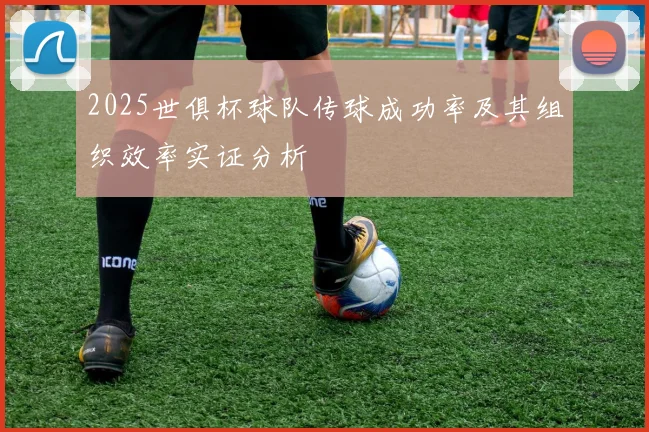 2025世俱杯球队传球成功率及其组织效率实证分析