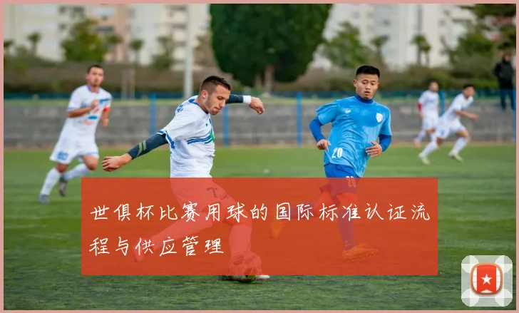 世俱杯比赛用球的国际标准认证流程与供应管理