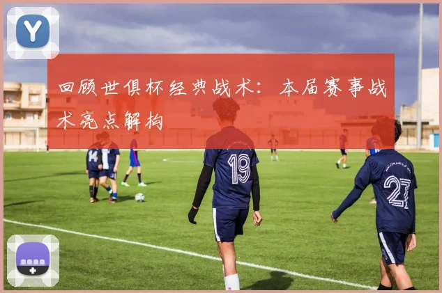 回顾世俱杯经典战术：本届赛事战术亮点解构