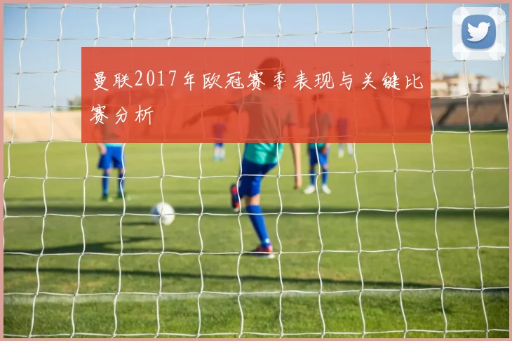 曼联2017年欧冠赛季表现与关键比赛分析