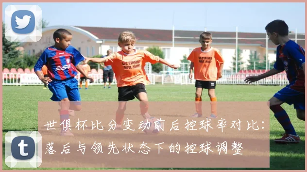 世俱杯比分变动前后控球率对比:落后与领先状态下的控球调整