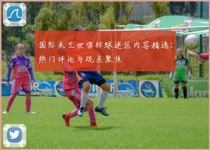 国际米兰世俱杯球迷区内容精选：热门评论与观点聚焦